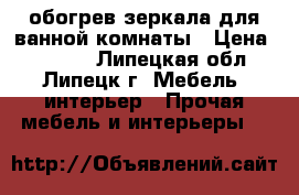 обогрев зеркала для ванной комнаты › Цена ­ 1 270 - Липецкая обл., Липецк г. Мебель, интерьер » Прочая мебель и интерьеры   